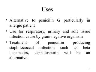 53
Uses
• Alternative to penicilin G particularly in
allergic patient
• Use for respiratory, urinary and soft tissue
infection cause by gram negative organism
• Treatment of penicillin producing
staphilococcal infection such as beta
lactamases, cephalosporin will be an
alternative
 