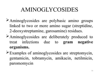 54
AMINOGLYCOSIDES
Aminoglycosides are polybasic amino groups
linked to two or more amino sugar (streptidine,
2-deoxystreptamine, garosamine) residues.
Aminoglycosides are deliberately produced to
treat infections due to gram negative
organisms.
Examples of aminoglycosides are streptomycin,
gentamicin, tobramycin, amikacin, netilmicin,
paromomycin
 