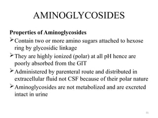 55
AMINOGLYCOSIDES
Properties of Aminoglycosides
Contain two or more amino sugars attached to hexose
ring by glycosidic linkage
They are highly ionized (polar) at all pH hence are
poorly absorbed from the GIT
Administered by parenteral route and distributed in
extracellular fluid not CSF because of their polar nature
Aminoglycosides are not metabolized and are excreted
intact in urine
 