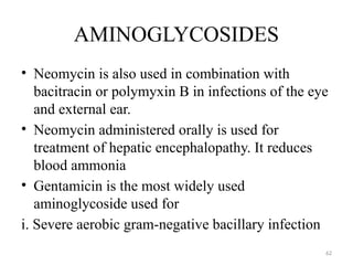 62
AMINOGLYCOSIDES
• Neomycin is also used in combination with
bacitracin or polymyxin B in infections of the eye
and external ear.
• Neomycin administered orally is used for
treatment of hepatic encephalopathy. It reduces
blood ammonia
• Gentamicin is the most widely used
aminoglycoside used for
i. Severe aerobic gram-negative bacillary infection
 
