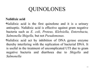 64
QUINOLONES
Nalidixic acid
•Nalidixic acid is the first quinolone and it is a urinary
antiseptic. Nalidixic acid is effective against gram negative
bacteria such as E. coli, Proteus, Klebsiella, Enterobacta,
Salmonella Shigella, but not Pseudomonas.
•Nalidixic acid act by inhibition of DNA gyrase enzyme
thereby interfering with the replication of bacterial DNA. It
is useful in the treatment of uncomplicated UTI due to gram
negative bacteria and diarrhoea due to Shigella and
Salmonella
 