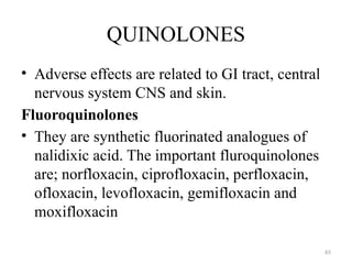 65
QUINOLONES
• Adverse effects are related to GI tract, central
nervous system CNS and skin.
Fluoroquinolones
• They are synthetic fluorinated analogues of
nalidixic acid. The important fluroquinolones
are; norfloxacin, ciprofloxacin, perfloxacin,
ofloxacin, levofloxacin, gemifloxacin and
moxifloxacin
 