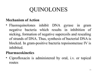 66
QUINOLONES
Mechanism of Action
• Fluoroquinolones inhibit DNA gyrase in gram
negative bacteria which results in inhibition of
nicking, formation of negative supercoils and resealing
of strands of DNA. Thus, synthesis of bacterial DNA is
blocked. In gram-positive bacteria topoisomerase IV is
inhibited.
Pharmacokinetics
• Ciprofloxacin is administered by oral, i.v. or topical
routes
 