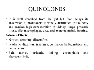 67
QUINOLONES
• It is well absorbed from the gut but food delays its
absorption. Ciprofloxacin is widely distributed in the body
and reaches high concentration in kidney, lungs, prostatic
tissue, bile, macrophages, e.t.c. and excreted mainly in urine.
Adverse Effects
• Nausea, vomiting, discomfort,
• headache, dizziness, insomnia, confusion, hallucinations and
convulsions
• Skin rashes, urticaria, itching, eosinophilia and
photosensitivity
 