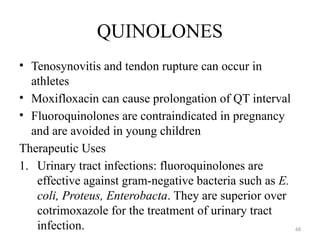 68
QUINOLONES
• Tenosynovitis and tendon rupture can occur in
athletes
• Moxifloxacin can cause prolongation of QT interval
• Fluoroquinolones are contraindicated in pregnancy
and are avoided in young children
Therapeutic Uses
1. Urinary tract infections: fluoroquinolones are
effective against gram-negative bacteria such as E.
coli, Proteus, Enterobacta. They are superior over
cotrimoxazole for the treatment of urinary tract
infection.
 