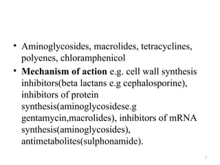 7
• Aminoglycosides, macrolides, tetracyclines,
polyenes, chloramphenicol
• Mechanism of action e.g. cell wall synthesis
inhibitors(beta lactans e.g cephalosporine),
inhibitors of protein
synthesis(aminoglycosidese.g
gentamycin,macrolides), inhibitors of mRNA
synthesis(aminoglycosides),
antimetabolites(sulphonamide).
 