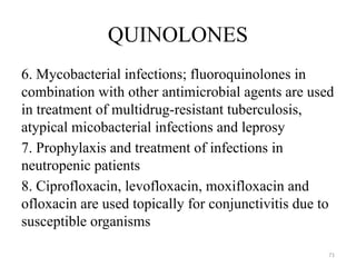 71
QUINOLONES
6. Mycobacterial infections; fluoroquinolones in
combination with other antimicrobial agents are used
in treatment of multidrug-resistant tuberculosis,
atypical micobacterial infections and leprosy
7. Prophylaxis and treatment of infections in
neutropenic patients
8. Ciprofloxacin, levofloxacin, moxifloxacin and
ofloxacin are used topically for conjunctivitis due to
susceptible organisms
 