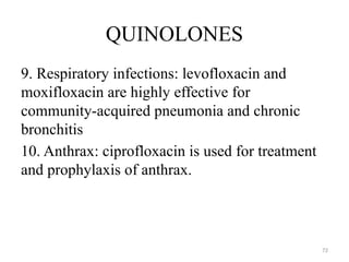 72
QUINOLONES
9. Respiratory infections: levofloxacin and
moxifloxacin are highly effective for
community-acquired pneumonia and chronic
bronchitis
10. Anthrax: ciprofloxacin is used for treatment
and prophylaxis of anthrax.
 