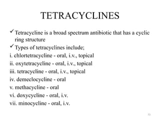 73
TETRACYCLINES
Tetracycline is a broad spectrum antibiotic that has a cyclic
ring structure
Types of tetracyclines include;
i. chlortetracycline - oral, i.v., topical
ii. oxytetracycline - oral, i.v., topical
iii. tetracycline - oral, i.v., topical
iv. demeclocycline - oral
v. methacycline - oral
vi. doxycycline - oral, i.v.
vii. minocycline - oral, i.v.
 