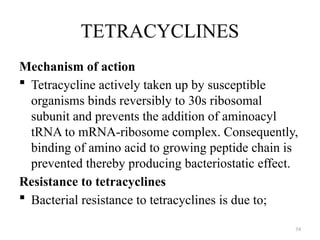 74
TETRACYCLINES
Mechanism of action
 Tetracycline actively taken up by susceptible
organisms binds reversibly to 30s ribosomal
subunit and prevents the addition of aminoacyl
tRNA to mRNA-ribosome complex. Consequently,
binding of amino acid to growing peptide chain is
prevented thereby producing bacteriostatic effect.
Resistance to tetracyclines
 Bacterial resistance to tetracyclines is due to;
 