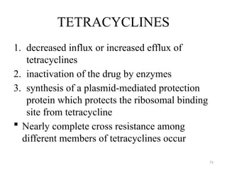 75
TETRACYCLINES
1. decreased influx or increased efflux of
tetracyclines
2. inactivation of the drug by enzymes
3. synthesis of a plasmid-mediated protection
protein which protects the ribosomal binding
site from tetracycline
 Nearly complete cross resistance among
different members of tetracyclines occur
 