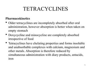 76
TETRACYCLINES
Pharmacokinetics
 Older tetracyclines are incompletely absorbed after oral
administration, however absorption is better when taken on
empty stomach
 Doxycycline and minocycline are completely absorbed
irrespective of food
 Tetracyclines have chelating properties and forms insoluble
and unabsorbable complexes with calcium, magnesium and
other metals. Absorption is therefore reduced by
simultaneous administration with diary products, antacids,
iron
 