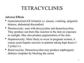 78
TETRACYCLINES
Adverse Effects
 Gastrointestinal (GI irritation i.e. nausea, vomiting, epigastric
distress, abdominal discomfort)
 Phototoxicity: seen with doxycycline and demeclocycline.
They produce sun-burn like reaction in the skin on exposure
to sunlight. May also produce pigmentation of the skin.
 Hepatotoxicity: More likely to occur in pregnant women, it
causes acute hepatic necrosis in patients taking high doses (>
2 g/day) i.v.
 Renal toxicity: Demeclocycline may produce nephrogenic
diabetes insipidus by blocking the action
 