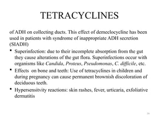 79
TETRACYCLINES
of ADH on collecting ducts. This effect of demeclocycline has been
used in patients with syndrome of inappropriate ADH secretion
(SIADH)
 Superinfection: due to their incomplete absorption from the gut
they cause alterations of the gut flora. Superinfections occur with
organisms like Candida, Proteus, Pseudomonas, C. difficile, etc.
 Effects on bone and teeth: Use of tetracyclines in children and
during pregnancy can cause permanent brownish discoloration of
deciduous teeth.
 Hypersensitvity reactions: skin rashes, fever, urticaria, exfoliative
dermatitis
 