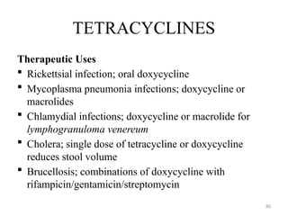 80
TETRACYCLINES
Therapeutic Uses
 Rickettsial infection; oral doxycycline
 Mycoplasma pneumonia infections; doxycycline or
macrolides
 Chlamydial infections; doxycycline or macrolide for
lymphogranuloma venereum
 Cholera; single dose of tetracycline or doxycycline
reduces stool volume
 Brucellosis; combinations of doxycycline with
rifampicin/gentamicin/streptomycin
 