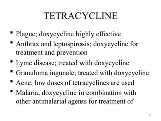 81
TETRACYCLINE
 Plague; doxycycline highly effective
 Anthrax and leptospirosis; doxycycline for
treatment and prevention
 Lyme disease; treated with doxycycline
 Granuloma ingunale; treated with doxycycline
 Acne; low doses of tetracyclines are used
 Malaria; doxycycline in combination with
other antimalarial agents for treatment of
 