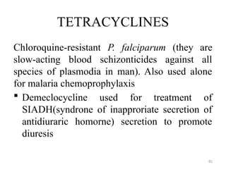 82
TETRACYCLINES
Chloroquine-resistant P. falciparum (they are
slow-acting blood schizonticides against all
species of plasmodia in man). Also used alone
for malaria chemoprophylaxis
 Demeclocycline used for treatment of
SIADH(syndrone of inapproriate secretion of
antidiuraric homorne) secretion to promote
diuresis
 