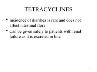 84
TETRACYCLINES
 Incidence of diarrhea is rare and does not
affect intestinal flora
 Can be given safely to patients with renal
failure as it is excreted in bile
 