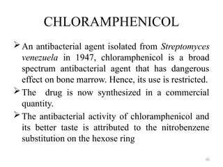 85
CHLORAMPHENICOL
An antibacterial agent isolated from Streptomyces
venezuela in 1947, chloramphenicol is a broad
spectrum antibacterial agent that has dangerous
effect on bone marrow. Hence, its use is restricted.
The drug is now synthesized in a commercial
quantity.
The antibacterial activity of chloramphenicol and
its better taste is attributed to the nitrobenzene
substitution on the hexose ring
 