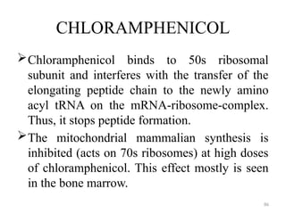 86
CHLORAMPHENICOL
Chloramphenicol binds to 50s ribosomal
subunit and interferes with the transfer of the
elongating peptide chain to the newly amino
acyl tRNA on the mRNA-ribosome-complex.
Thus, it stops peptide formation.
The mitochondrial mammalian synthesis is
inhibited (acts on 70s ribosomes) at high doses
of chloramphenicol. This effect mostly is seen
in the bone marrow.
 