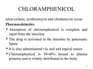 88
CHLORAMPHENICOL
tetracyclines, erythromycin and clindamycin occur.
Pharmacokinetics
Absorption of chloramphenicol is complete and
rapid from the intestine
The drug is activated in the intestine by pancreatic
lipase
It is also administered via oral and topical routes
Chloramphenicol is 50-60% bound to plasma
proteins and is widely distributed in the body
 