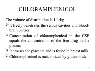 89
CHLORAMPHENICOL
The volume of distribution is 1 L/kg
It freely penetrates the serous cavities and blood-
brain barrier
Concentration of chloramphenicol in the CSF
equals the concentration of the free drug in the
plasma
It crosses the placenta and is found in breast milk
Chloramphenicol is metabolized by glucoronide
 