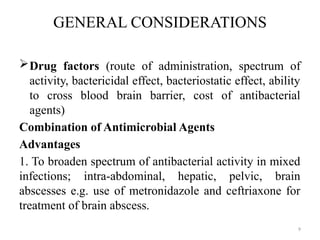 9
GENERAL CONSIDERATIONS
Drug factors (route of administration, spectrum of
activity, bactericidal effect, bacteriostatic effect, ability
to cross blood brain barrier, cost of antibacterial
agents)
Combination of Antimicrobial Agents
Advantages
1. To broaden spectrum of antibacterial activity in mixed
infections; intra-abdominal, hepatic, pelvic, brain
abscesses e.g. use of metronidazole and ceftriaxone for
treatment of brain abscess.
 