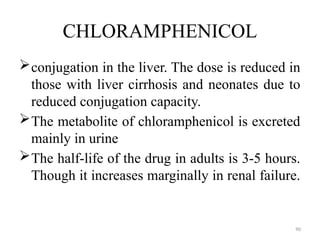90
CHLORAMPHENICOL
conjugation in the liver. The dose is reduced in
those with liver cirrhosis and neonates due to
reduced conjugation capacity.
The metabolite of chloramphenicol is excreted
mainly in urine
The half-life of the drug in adults is 3-5 hours.
Though it increases marginally in renal failure.
 