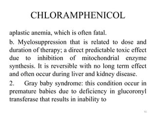 92
CHLORAMPHENICOL
aplastic anemia, which is often fatal.
b. Myelosuppression that is related to dose and
duration of therapy; a direct predictable toxic effect
due to inhibition of mitochondrial enzyme
synthesis. It is reversible with no long term effect
and often occur during liver and kidney disease.
2. Gray baby syndrome: this condition occur in
premature babies due to deficiency in glucoronyl
transferase that results in inability to
 