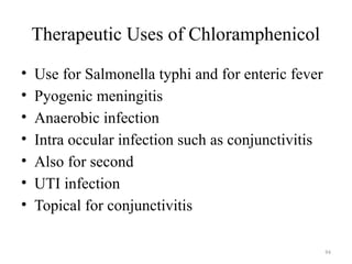 94
Therapeutic Uses of Chloramphenicol
• Use for Salmonella typhi and for enteric fever
• Pyogenic meningitis
• Anaerobic infection
• Intra occular infection such as conjunctivitis
• Also for second
• UTI infection
• Topical for conjunctivitis
 