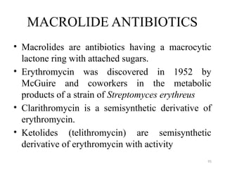 95
MACROLIDE ANTIBIOTICS
• Macrolides are antibiotics having a macrocytic
lactone ring with attached sugars.
• Erythromycin was discovered in 1952 by
McGuire and coworkers in the metabolic
products of a strain of Streptomyces erythreus
• Clarithromycin is a semisynthetic derivative of
erythromycin.
• Ketolides (telithromycin) are semisynthetic
derivative of erythromycin with activity
 