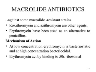 96
MACROLIDE ANTIBIOTICS
-against some macrolide -resistant strains.
• Roxithromycin and azithromycin are other agents.
• Erythromycin have been used as an alternative to
penicillins.
Mechanism of Action
• At low concentration erythromycin is bacteriostatic
and at high concentration bacteriocidal.
• Erythromycin act by binding to 50s ribosomal
 