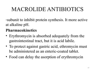 97
MACROLIDE ANTIBIOTICS
-subunit to inhibit protein synthesis. It more active
at alkaline pH.
Pharmacokinetics
• Erythromycin is absorbed adequately from the
gastrointestinal tract, but it is acid labile.
• To protect against gastric acid, ethromycin must
be administered as an enteric-coated tablet.
• Food can delay the asorption of erythromycin
 