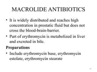 98
MACROLIDE ANTIBIOTICS
• It is widely distributed and reaches high
concentration in prostatic fluid but does not
cross the blood-brain-barrier.
• Part of erythromycin is metabolized in liver
and excreted in bile.
Preparations
• Include erythromycin base, erythromycin
estolate, erythromycin stearate
 