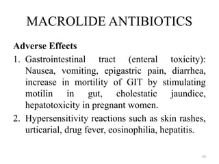 99
MACROLIDE ANTIBIOTICS
Adverse Effects
1. Gastrointestinal tract (enteral toxicity):
Nausea, vomiting, epigastric pain, diarrhea,
increase in mortility of GIT by stimulating
motilin in gut, cholestatic jaundice,
hepatotoxicity in pregnant women.
2. Hypersensitivity reactions such as skin rashes,
urticarial, drug fever, eosinophilia, hepatitis.
 