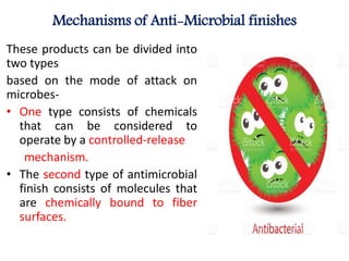 Mechanisms of Anti-Microbial finishes
These products can be divided into
two types
based on the mode of attack on
microbes-
• One type consists of chemicals
that can be considered to
operate by a controlled-release
mechanism.
• The second type of antimicrobial
finish consists of molecules that
are chemically bound to fiber
surfaces.
 
