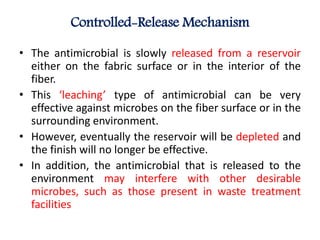 Controlled-Release Mechanism
• The antimicrobial is slowly released from a reservoir
either on the fabric surface or in the interior of the
fiber.
• This ‘leaching’ type of antimicrobial can be very
effective against microbes on the fiber surface or in the
surrounding environment.
• However, eventually the reservoir will be depleted and
the finish will no longer be effective.
• In addition, the antimicrobial that is released to the
environment may interfere with other desirable
microbes, such as those present in waste treatment
facilities
 
