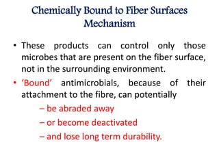 Chemically Bound to Fiber Surfaces
Mechanism
• These products can control only those
microbes that are present on the fiber surface,
not in the surrounding environment.
• ‘Bound’ antimicrobials, because of their
attachment to the fibre, can potentially
– be abraded away
– or become deactivated
– and lose long term durability.
 