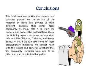 Conclusions
The finish removes or kills the bacteria and
parasites present on the surface of the
material or fabric and protect us from
different diseases that other faces
commonly. Its major role is to resist the
bacteria and protect the material from them,
the finishing agents has plays an important
role in it like Chitosan, Triclosan, and Benzyl
Benzoate. So, if we can take some of these
precautionary measures we cannot harm
with the viruses and bacterial infections that
are commonly transmits from one to an
other and can easy to lead happy life.
 