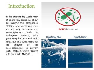 Introduction
In the present day world most
of us are very conscious about
our hygiene and cleanliness.
Clothing and textile materials
are not only the carriers of
microorganisms such as
pathogenic bacteria, odor
generating bacteria and mold
fungi, but also good media for
the growth of the
microorganisms. To prevent
such problem textile treated
with Bio shield AM 500 .
 