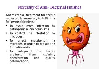 Necessity of Anti- Bacterial Finishes
Antimicrobial treatment for textile
materials is necessary to fulfill the
following objectives:
• To avoid cross infection by
pathogenic micro organisms.
• To control the infestation by
microbes.
• To arrest metabolism in
microbes in order to reduce the
formation odor.
• To safeguard the textile
products from staining,
discoloration and quality
deterioration.
 