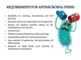 REQUIREMENTS FOR ANTIMICROBIAL FINISH
• Durability to washing, dry-cleaning and hot
pressing.
• Selective activity to undesirable micro organisms.
• Should not produce harmful effects to the
manufacturer, user and the
• environment.
• Effective control of bacteria, molds and fungi
• Compatibility with the chemical processes.
• Easy method of application. No deterioration of
fabric quality.
• Resistant to body fluids; and resistant to
disinfections/ sterilization.
 