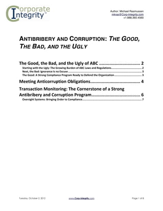 Author: Michael Rasmussen
                                                                                                                        mkras@Corp-Integrity.com
                                                                                                                                  +1.888.365.4560



	
  

ANTIBRIBERY AND CORRUPTION: THE GOOD,
THE BAD, AND THE UGLY	
  

The	
  Good,	
  the	
  Bad,	
  and	
  the	
  Ugly	
  of	
  ABC ................................ 2	
  
       Starting	
  with	
  the	
  Ugly:	
  The	
  Growing	
  Burden	
  of	
  ABC	
  Laws	
  and	
  Regulations....................................... 2	
  
       Next,	
  the	
  Bad:	
  Ignorance	
  Is	
  no	
  Excuse .............................................................................................. 3	
  
       The	
  Good:	
  A	
  Strong	
  Compliance	
  Program	
  Ready	
  to	
  Defend	
  the	
  Organization ................................... 3	
  

Meeting	
  Anticorruption	
  Obligations....................................... 4	
  
Transaction	
  Monitoring:	
  The	
  Cornerstone	
  of	
  a	
  Strong	
  
Antibribery	
  and	
  Corruption	
  Program...................................... 6	
  
       Oversight	
  Systems:	
  Bringing	
  Order	
  to	
  Compliance............................................................................ 7	
  

	
  




Tuesday, October 2, 2012                                          www.Corp-Integrity.com                                                           Page 1 of 8
 