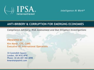 ANTI-BRIBERY & CORRUPTION FOR EMERGING ECONOMIES

Compliance Advisory, Risk Assessment and Due Diligence Investigations



PRESENTED BY
Kim Marsh, CFE, CAMS
Executive VP, International Operations

33 Cavendish Square
London, UK W1G 0PW
Phone: 44 (0) 207.182.4098
kmarsh@ipsaintl.com
 