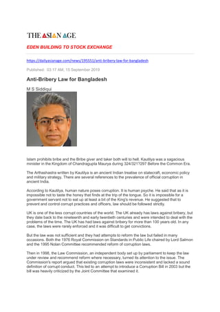 EDEN BUILDING TO STOCK EXCHANGE
https://dailyasianage.com/news/195551/anti-bribery-law-for-bangladesh
Published: 03:17 AM, 15 September 2019
Anti-Bribery Law for Bangladesh
M S Siddiqui
Islam prohibits bribe and the Bribe giver and taker both will to hell. Kautilya was a sagacious
minister in the Kingdom of Chandragupta Maurya during 324/321?297 Before the Common Era.
The Arthashastra written by Kautilya is an ancient Indian treatise on statecraft, economic policy
and military strategy, There are several references to the prevalence of official corruption in
ancient India.
According to Kautilya, human nature poses corruption. It is human psyche. He said that as it is
impossible not to taste the honey that finds at the trip of the tongue. So it is impossible for a
government servant not to eat up at least a bit of the King's revenue. He suggested that to
prevent and control corrupt practices and officers, law should be followed strictly.
UK is one of the less corrupt countries of the world. The UK already has laws against bribery, but
they date back to the nineteenth and early twentieth centuries and were intended to deal with the
problems of the time. The UK has had laws against bribery for more than 100 years old. In any
case, the laws were rarely enforced and it was difficult to get convictions.
But the law was not sufficient and they had attempts to reform the law but failed in many
occasions. Both the 1976 Royal Commission on Standards in Public Life chaired by Lord Salmon
and the 1995 Nolan Committee recommended reform of corruption laws.
Then in 1998, the Law Commission, an independent body set up by parliament to keep the law
under review and recommend reform where necessary, turned its attention to the issue. The
Commission's report argued that existing corruption laws were inconsistent and lacked a sound
definition of corrupt conduct. This led to an attempt to introduce a Corruption Bill in 2003 but the
bill was heavily criticized by the Joint Committee that examined it.
 