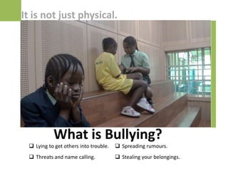 It is not just physical.




           What is Bullying?
  Lying to get others into trouble.    Spreading rumours.
  Threats and name calling.            Stealing your belongings.
 
