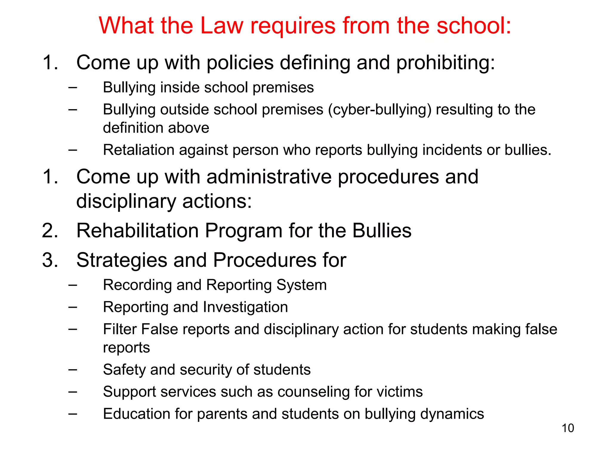 What the Law requires from the school:
1. Come up with policies defining and prohibiting:
– Bullying inside school premises
– Bullying outside school premises (cyber-bullying) resulting to the
definition above
– Retaliation against person who reports bullying incidents or bullies.
1. Come up with administrative procedures and
disciplinary actions:
2. Rehabilitation Program for the Bullies
3. Strategies and Procedures for
– Recording and Reporting System
– Reporting and Investigation
– Filter False reports and disciplinary action for students making false
reports
– Safety and security of students
– Support services such as counseling for victims
– Education for parents and students on bullying dynamics
10
 