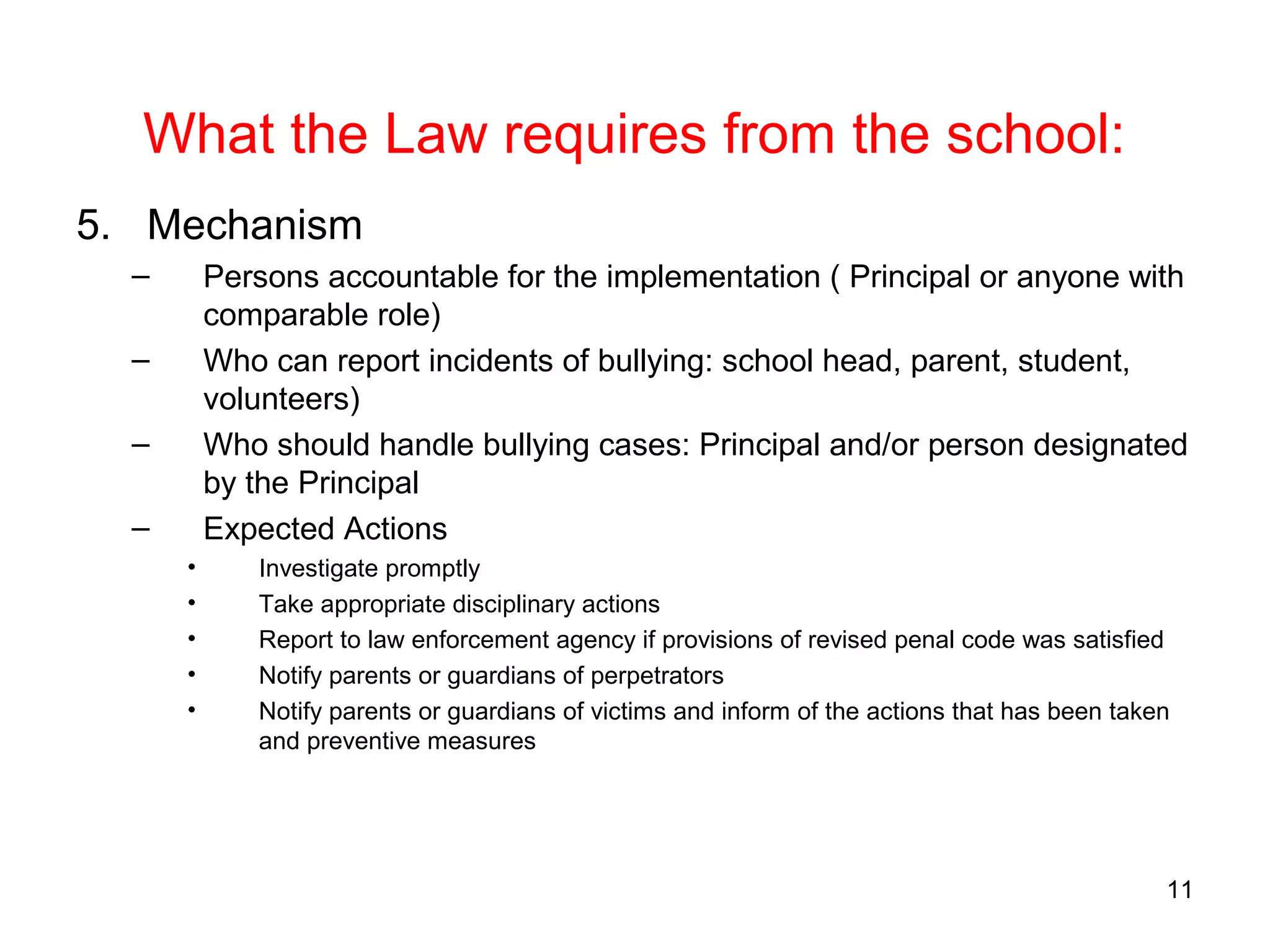 What the Law requires from the school:
5. Mechanism
– Persons accountable for the implementation ( Principal or anyone with
comparable role)
– Who can report incidents of bullying: school head, parent, student,
volunteers)
– Who should handle bullying cases: Principal and/or person designated
by the Principal
– Expected Actions
• Investigate promptly
• Take appropriate disciplinary actions
• Report to law enforcement agency if provisions of revised penal code was satisfied
• Notify parents or guardians of perpetrators
• Notify parents or guardians of victims and inform of the actions that has been taken
and preventive measures
11
 