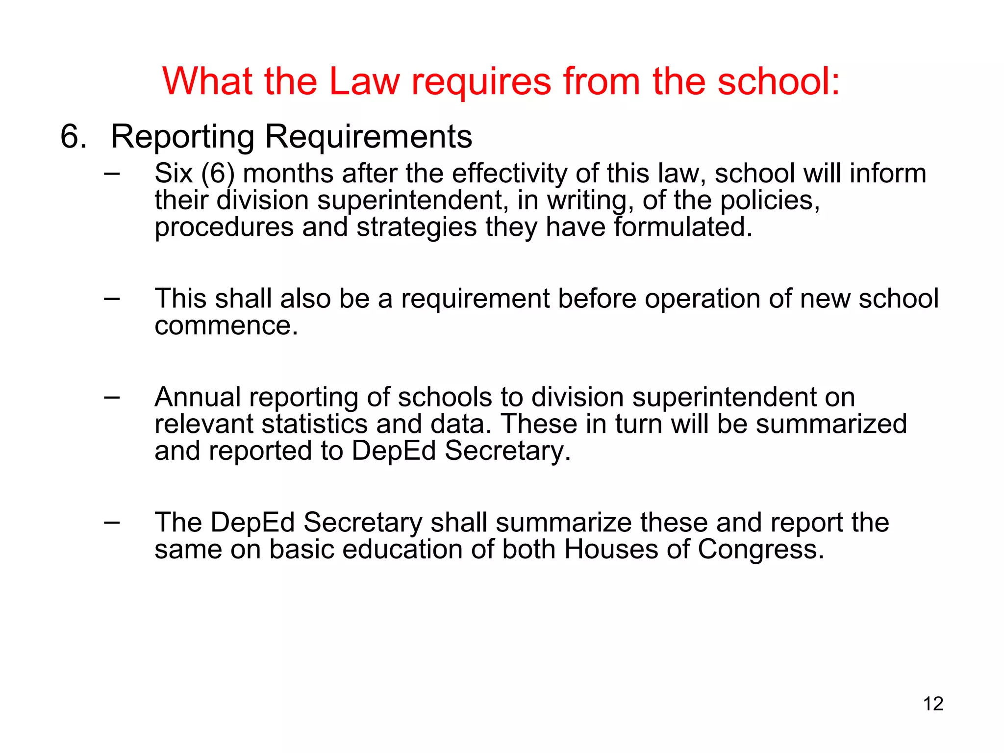 What the Law requires from the school:
6. Reporting Requirements
– Six (6) months after the effectivity of this law, school will inform
their division superintendent, in writing, of the policies,
procedures and strategies they have formulated.
– This shall also be a requirement before operation of new school
commence.
– Annual reporting of schools to division superintendent on
relevant statistics and data. These in turn will be summarized
and reported to DepEd Secretary.
– The DepEd Secretary shall summarize these and report the
same on basic education of both Houses of Congress.
12
 