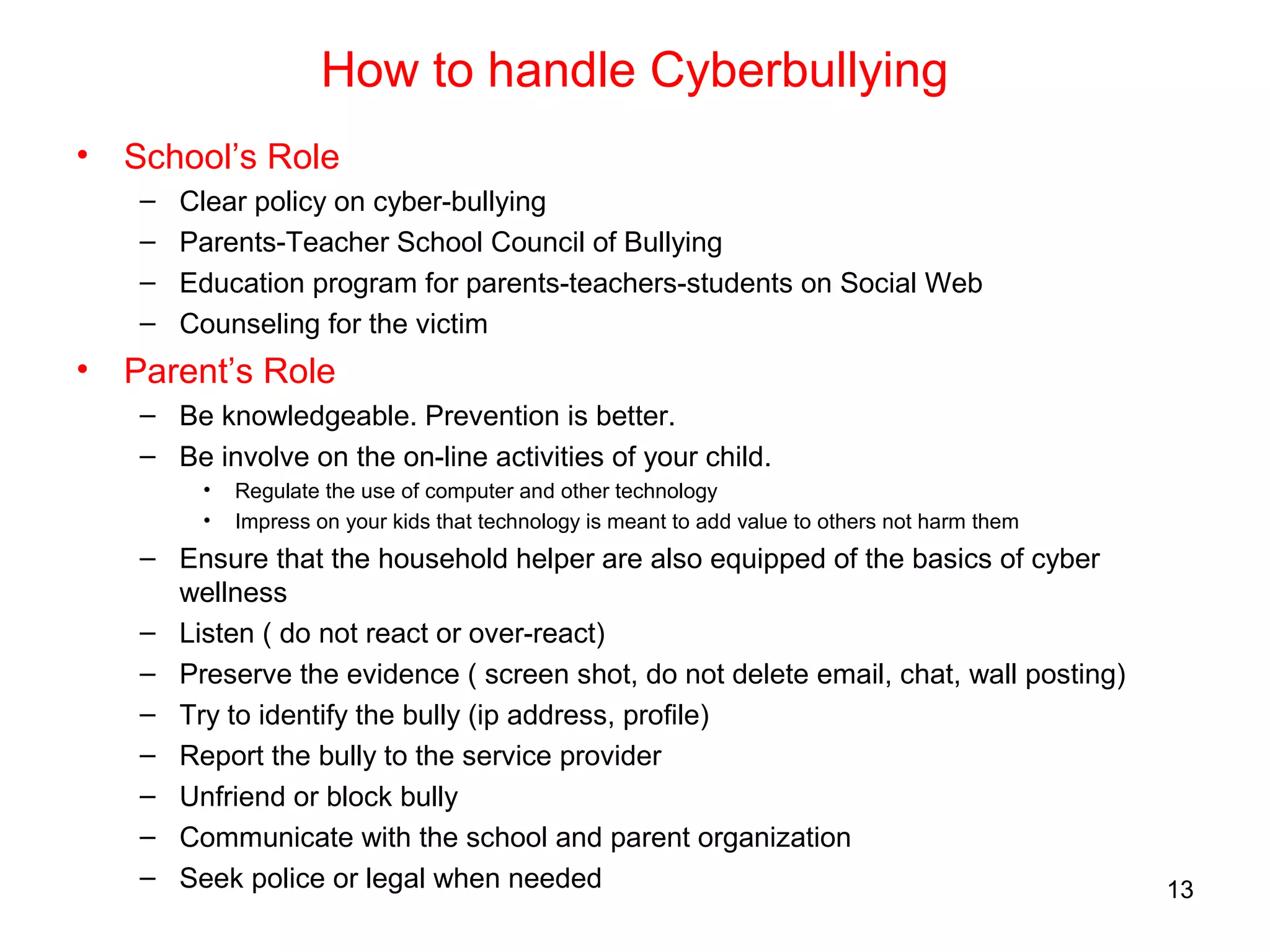 How to handle Cyberbullying
• School’s Role
– Clear policy on cyber-bullying
– Parents-Teacher School Council of Bullying
– Education program for parents-teachers-students on Social Web
– Counseling for the victim
• Parent’s Role
– Be knowledgeable. Prevention is better.
– Be involve on the on-line activities of your child.
• Regulate the use of computer and other technology
• Impress on your kids that technology is meant to add value to others not harm them
– Ensure that the household helper are also equipped of the basics of cyber
wellness
– Listen ( do not react or over-react)
– Preserve the evidence ( screen shot, do not delete email, chat, wall posting)
– Try to identify the bully (ip address, profile)
– Report the bully to the service provider
– Unfriend or block bully
– Communicate with the school and parent organization
– Seek police or legal when needed 13
 